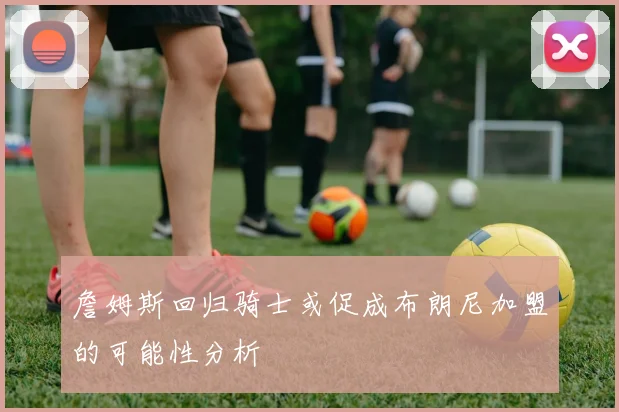詹姆斯回归骑士或促成布朗尼加盟的可能性分析