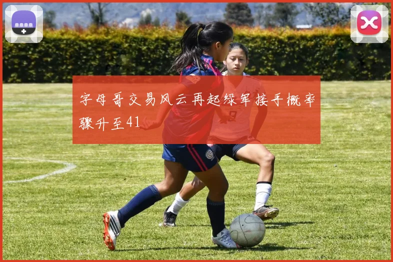字母哥交易风云再起绿军接手概率骤升至41