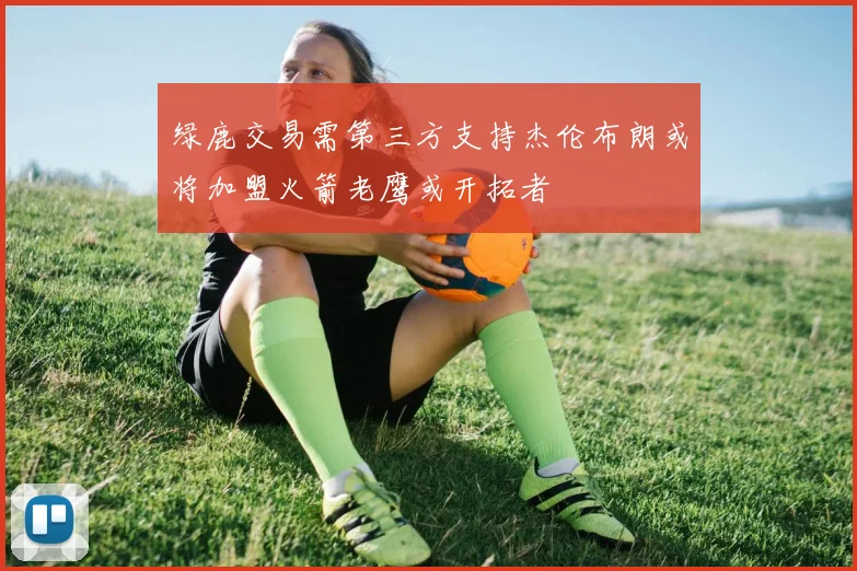 绿鹿交易需第三方支持杰伦布朗或将加盟火箭老鹰或开拓者