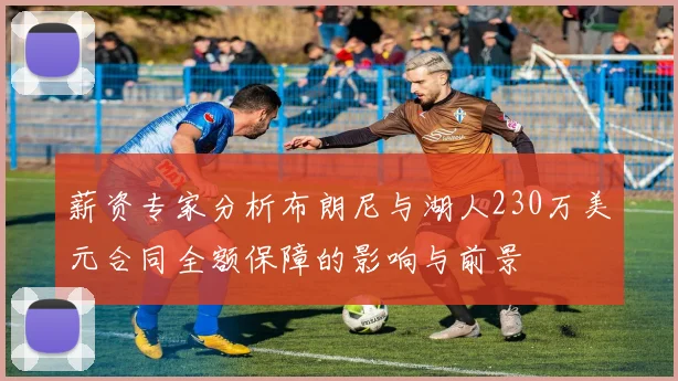 薪资专家分析布朗尼与湖人230万美元合同全额保障的影响与前景