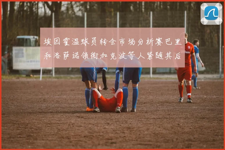 埃因霍温球员转会市场分析赛巴里和洛萨诺领衔加克波等人紧随其后