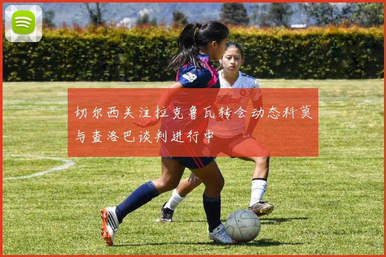 切尔西关注拉克鲁瓦转会动态科莫与查洛巴谈判进行中