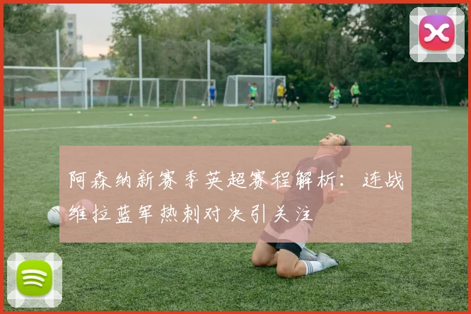 阿森纳新赛季英超赛程解析：连战维拉蓝军热刺对决引关注