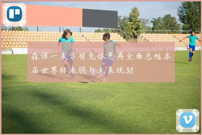 森保一表示将先休息再全面总结本届世界杯表现与未来规划