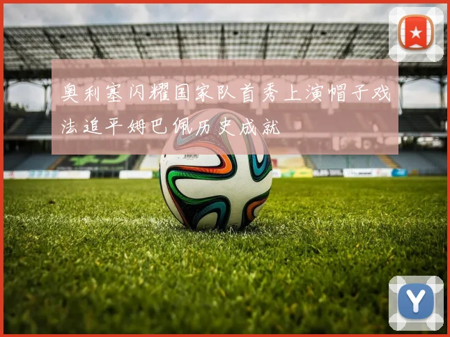 奥利塞闪耀国家队首秀上演帽子戏法追平姆巴佩历史成就