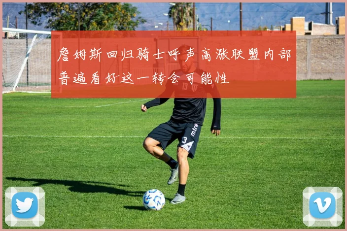 詹姆斯回归骑士呼声高涨联盟内部普遍看好这一转会可能性