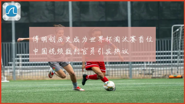 傅明创历史成为世界杯淘汰赛首位中国视频裁判官员引发热议
