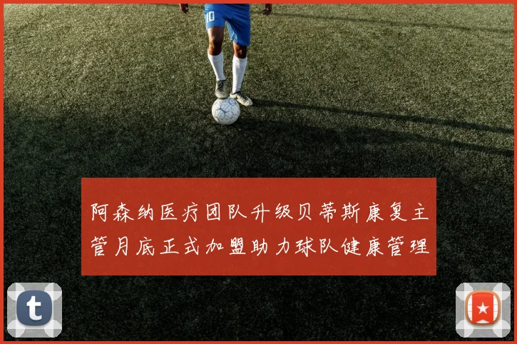 阿森纳医疗团队升级贝蒂斯康复主管月底正式加盟助力球队健康管理