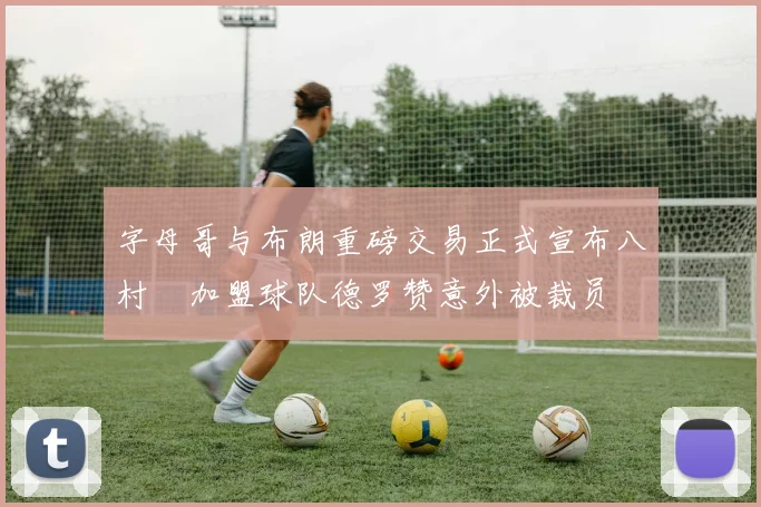 字母哥与布朗重磅交易正式宣布八村塁加盟球队德罗赞意外被裁员